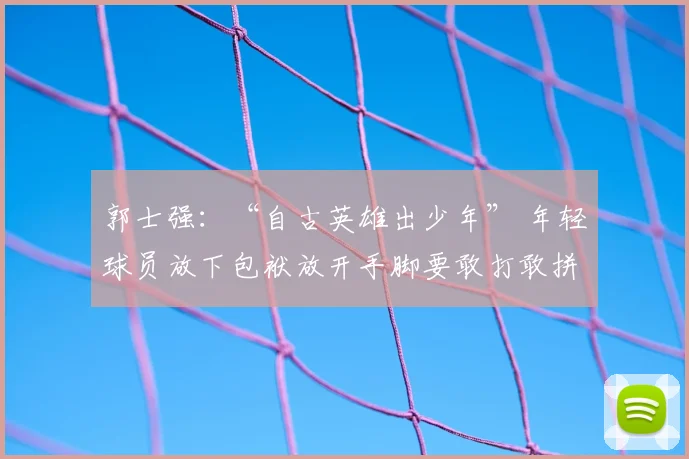 郭士强:“自古英雄出少年” 年轻球员放下包袱放开手脚要敢打敢拼