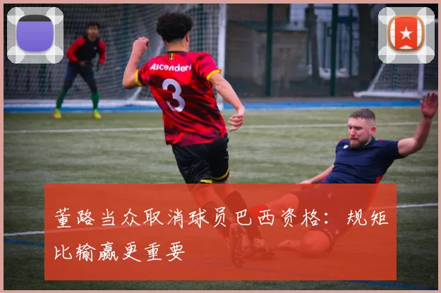 董路当众取消球员巴西资格：规矩比输赢更重要