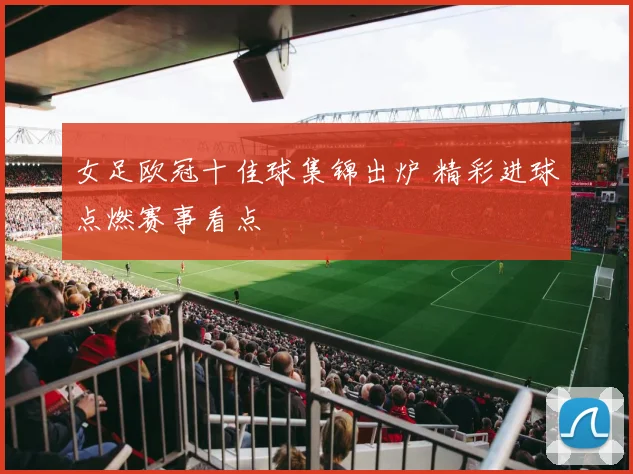女足欧冠十佳球集锦出炉 精彩进球点燃赛事看点