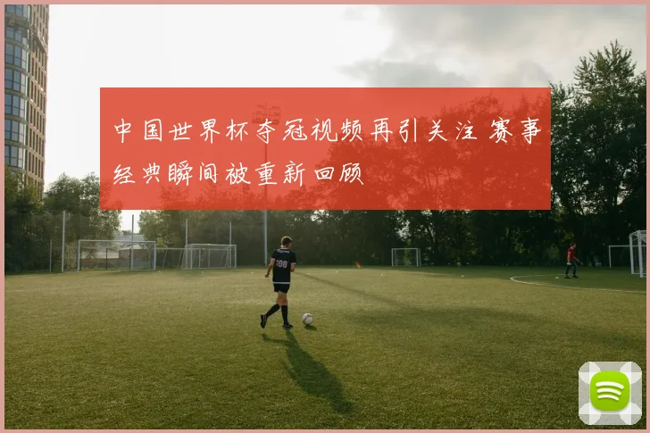 中国世界杯夺冠视频再引关注 赛事经典瞬间被重新回顾