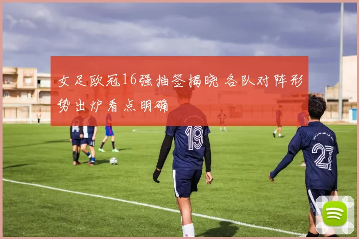 女足欧冠16强抽签揭晓 各队对阵形势出炉看点明确