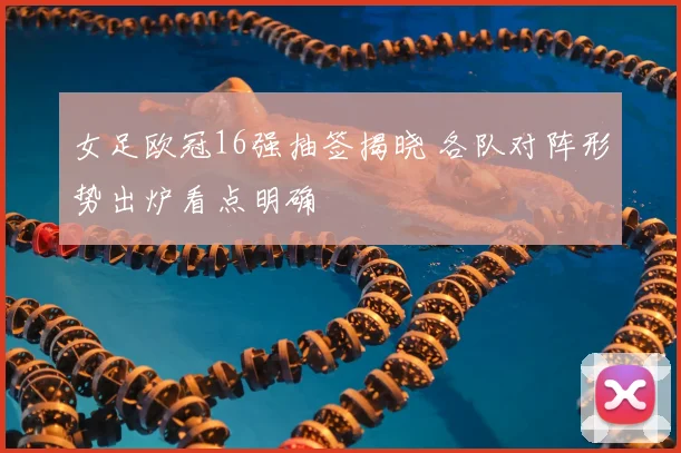 女足欧冠16强抽签揭晓 各队对阵形势出炉看点明确
