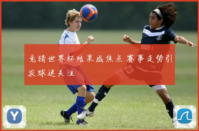 竞猜世界杯结果成焦点 赛事走势引发球迷关注