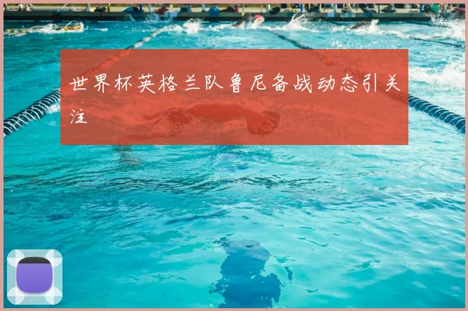 世界杯英格兰队鲁尼备战动态引关注