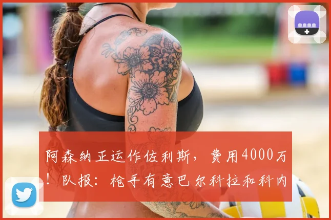 阿森纳正运作佐利斯，费用4000万！队报：枪手有意巴尔科拉和科内