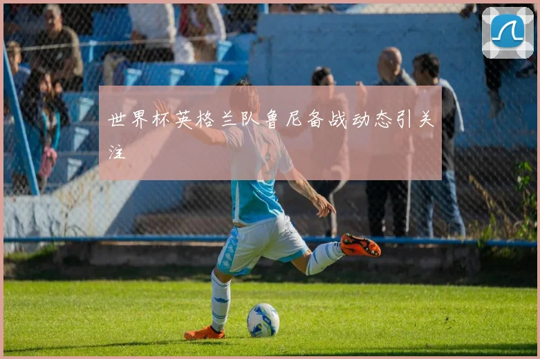 世界杯英格兰队鲁尼备战动态引关注