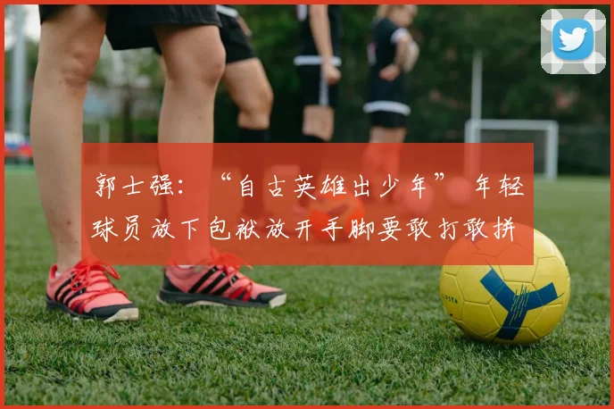 郭士强:“自古英雄出少年” 年轻球员放下包袱放开手脚要敢打敢拼