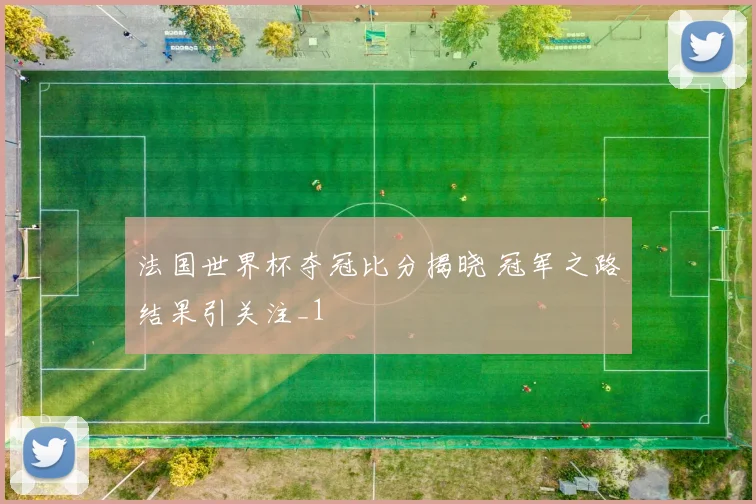 法国世界杯夺冠比分揭晓 冠军之路结果引关注_1