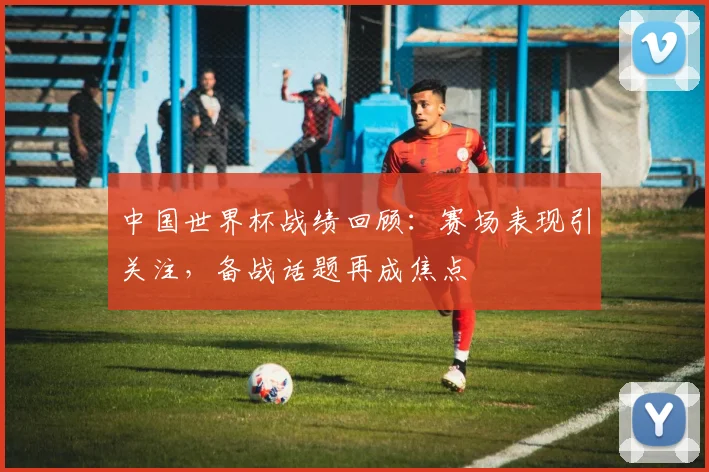 中国世界杯战绩回顾：赛场表现引关注，备战话题再成焦点