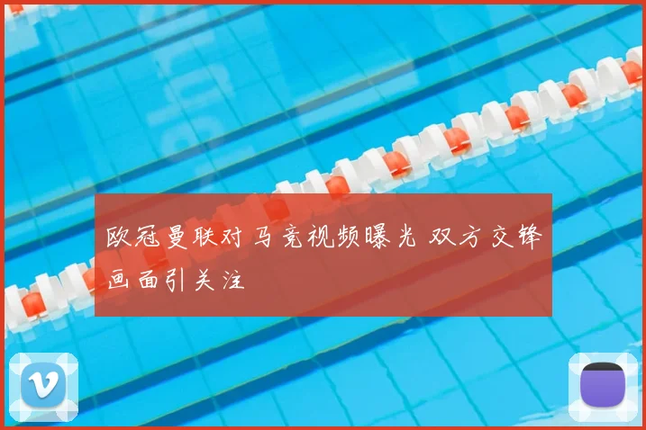 欧冠曼联对马竞视频曝光 双方交锋画面引关注