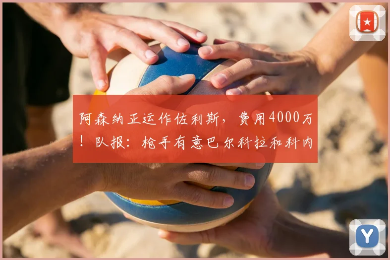 阿森纳正运作佐利斯，费用4000万！队报：枪手有意巴尔科拉和科内