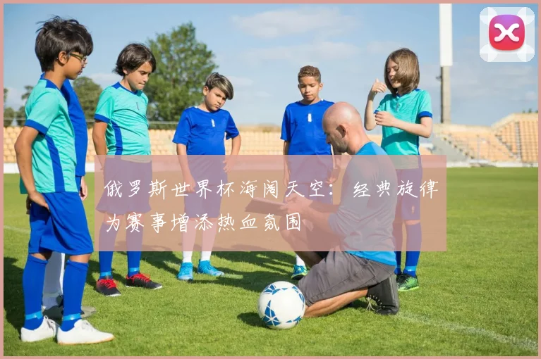 俄罗斯世界杯海阔天空：经典旋律为赛事增添热血氛围