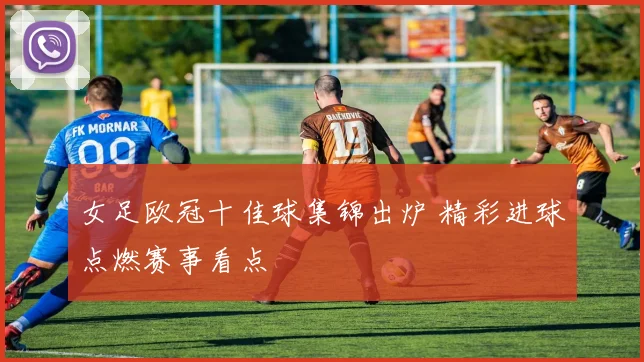 女足欧冠十佳球集锦出炉 精彩进球点燃赛事看点
