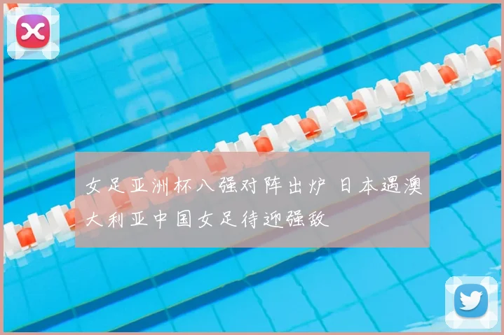 女足亚洲杯八强对阵出炉 日本遇澳大利亚中国女足待迎强敌
