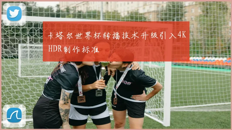 卡塔尔世界杯转播技术升级引入4K HDR制作标准