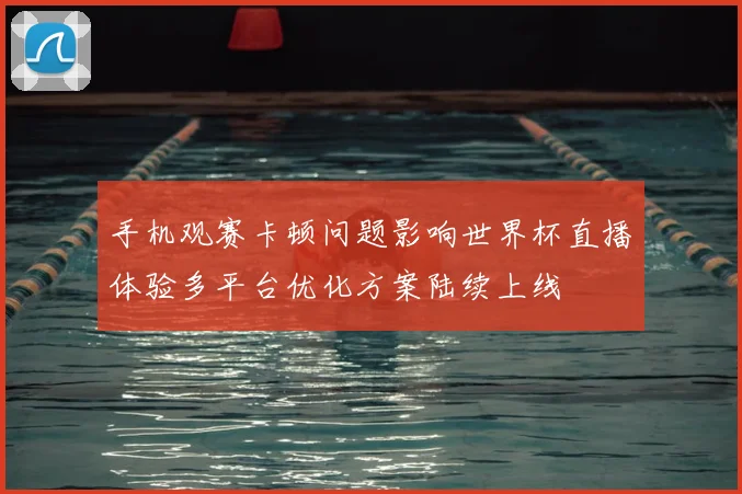 手机观赛卡顿问题影响世界杯直播体验多平台优化方案陆续上线