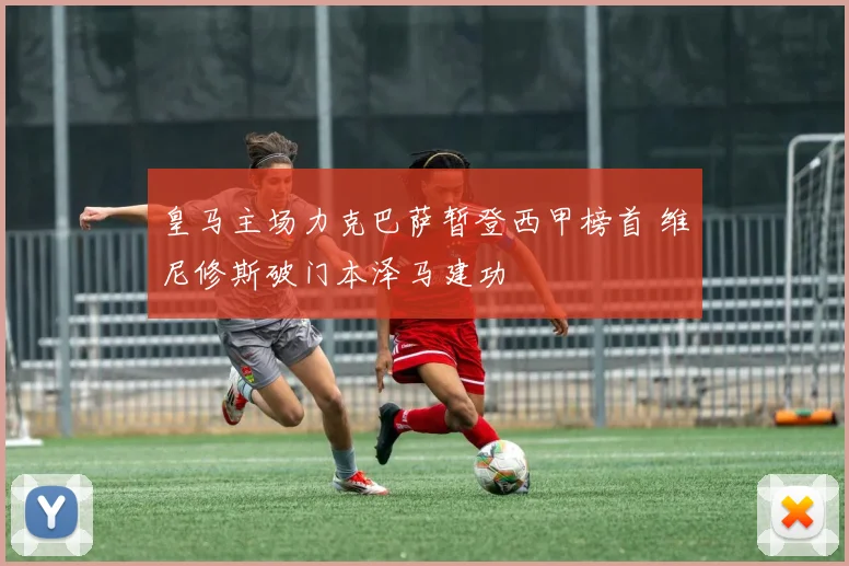 皇马主场力克巴萨暂登西甲榜首 维尼修斯破门本泽马建功