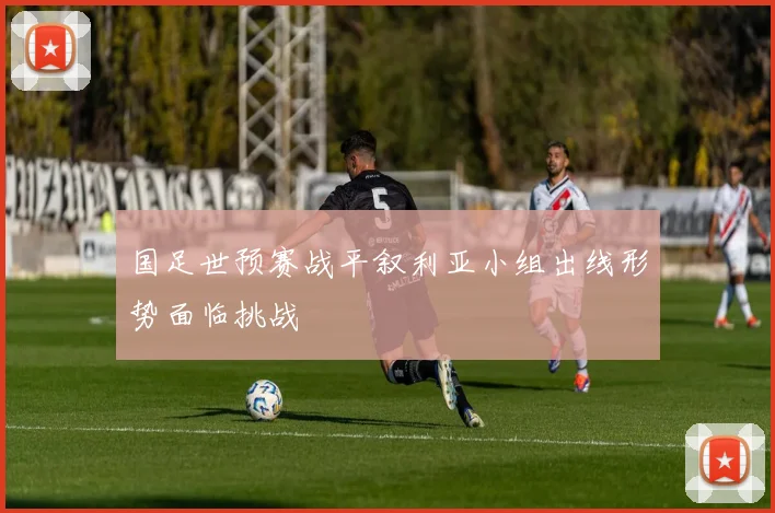 国足世预赛战平叙利亚小组出线形势面临挑战