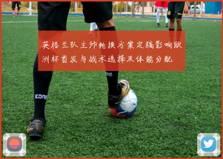 英格兰队主帅轮换方案定稿影响欧洲杯首发与战术选择及体能分配