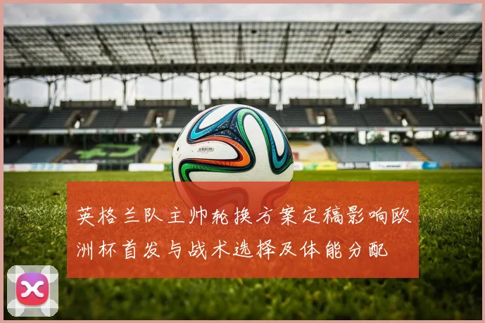 英格兰队主帅轮换方案定稿影响欧洲杯首发与战术选择及体能分配