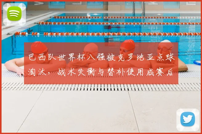 巴西队世界杯八强被克罗地亚点球淘汰，战术失衡与替补使用成赛后焦点