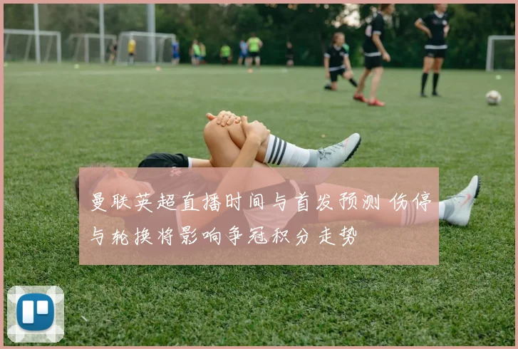曼联英超直播时间与首发预测 伤停与轮换将影响争冠积分走势
