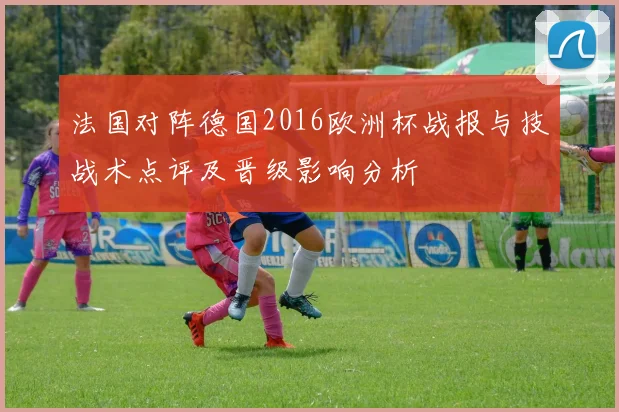 法国对阵德国2016欧洲杯战报与技战术点评及晋级影响分析