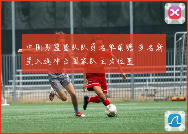 中国男篮蓝队队员名单前瞻 多名新星入选冲击国家队主力位置