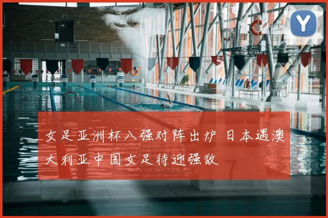 女足亚洲杯八强对阵出炉 日本遇澳大利亚中国女足待迎强敌