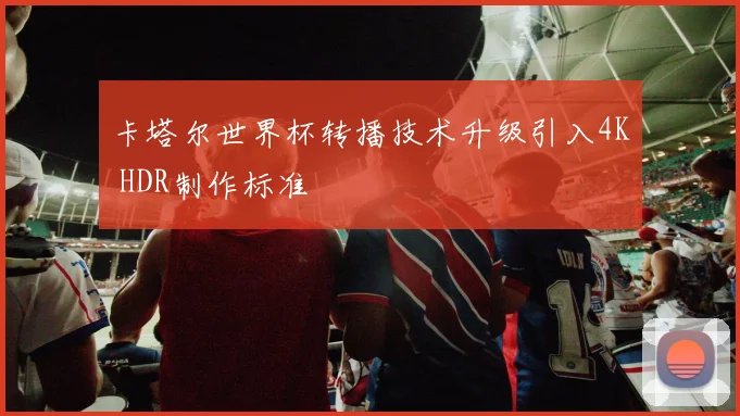 卡塔尔世界杯转播技术升级引入4K HDR制作标准
