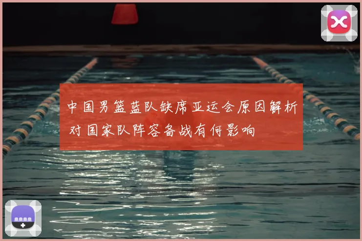 中国男篮蓝队缺席亚运会原因解析 对国家队阵容备战有何影响