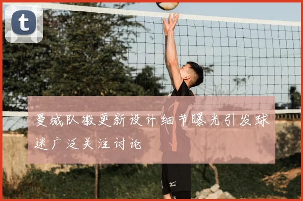 曼城队徽更新设计细节曝光引发球迷广泛关注讨论