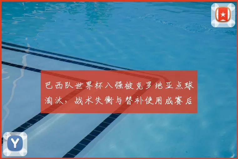 巴西队世界杯八强被克罗地亚点球淘汰，战术失衡与替补使用成赛后焦点