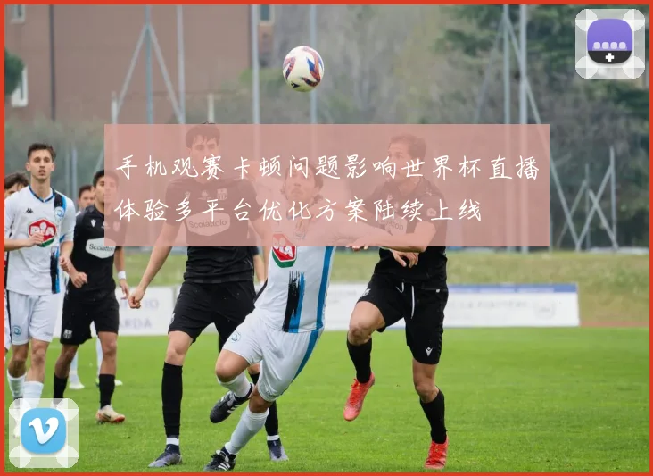 手机观赛卡顿问题影响世界杯直播体验多平台优化方案陆续上线