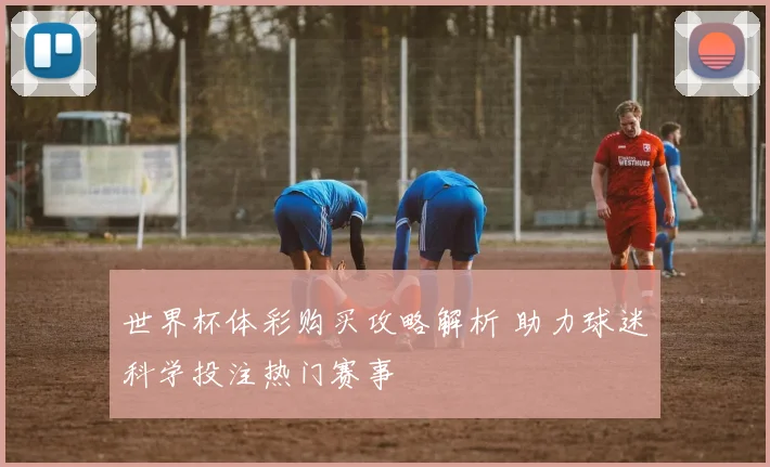 世界杯体彩购买攻略解析 助力球迷科学投注热门赛事