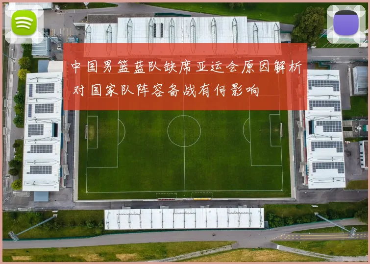 中国男篮蓝队缺席亚运会原因解析 对国家队阵容备战有何影响