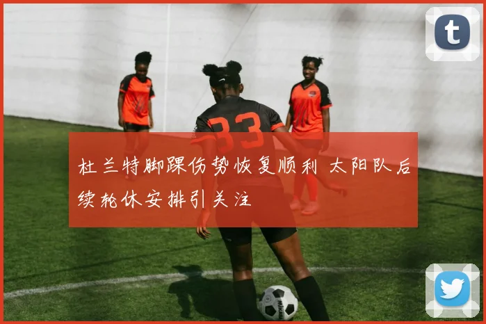 杜兰特脚踝伤势恢复顺利 太阳队后续轮休安排引关注